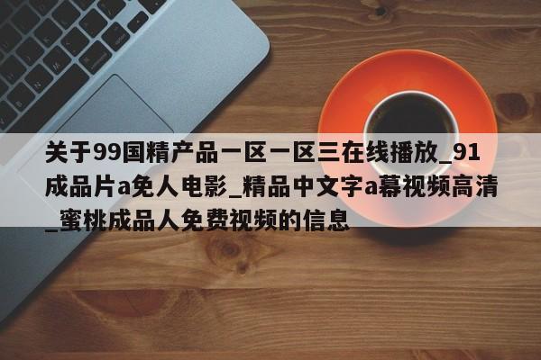 关于99国精产品一区一区三在线播放_91成品片a免人电影_精品中文字a幕视频高清_蜜桃成品人免费视频的信息