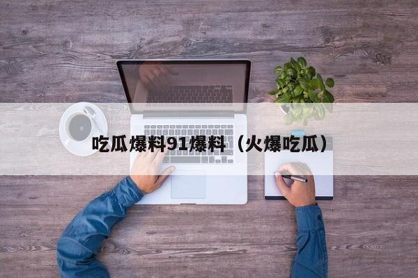 吃瓜爆料91爆料（火爆吃瓜）