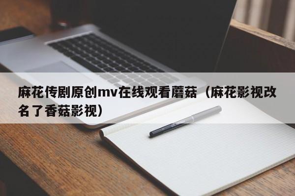 麻花传剧原创mv在线观看蘑菇（麻花影视改名了香菇影视）