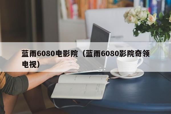 蓝雨6080电影院（蓝雨6080影院奇领电视）