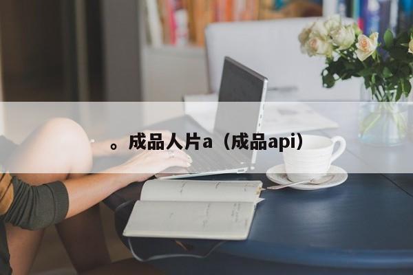 。成品人片a（成品api）