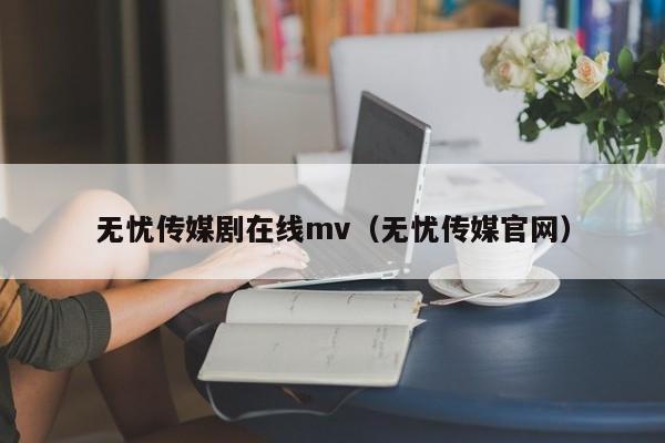 无忧传媒剧在线mv（无忧传媒官网）