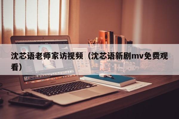 沈芯语老师家访视频（沈芯语新剧mv免费观看）