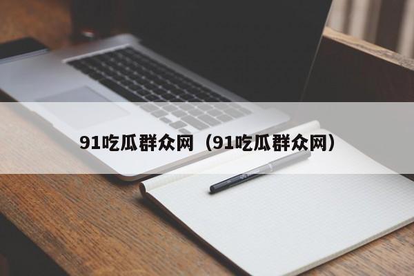 91吃瓜群众网（91吃瓜群众网）