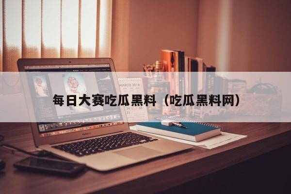 每日大赛吃瓜黑料（吃瓜黑料网）
