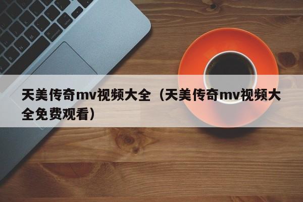 天美传奇mv视频大全（天美传奇mv视频大全免费观看）