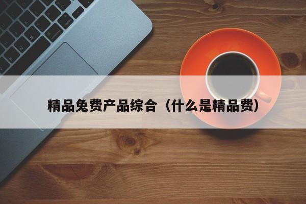 精品兔费产品综合（什么是精品费）