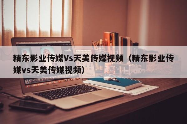 精东影业传媒Vs天美传媒视频（精东影业传媒vs天美传媒视频）