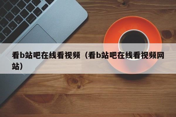 看b站吧在线看视频（看b站吧在线看视频网站）