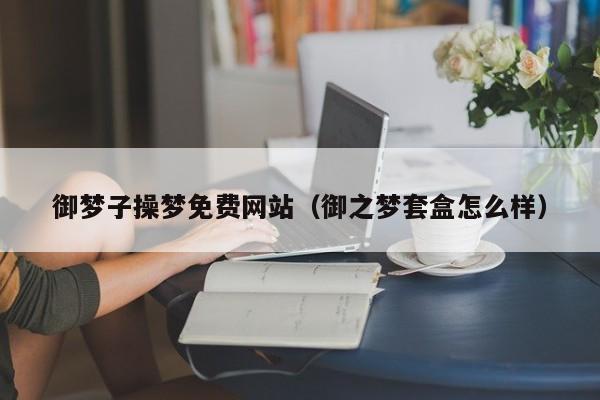 御梦子操梦免费网站（御之梦套盒怎么样）