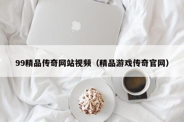 99精品传奇网站视频（精品游戏传奇官网）