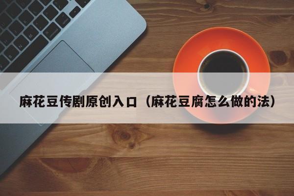 麻花豆传剧原创入口（麻花豆腐怎么做的法）