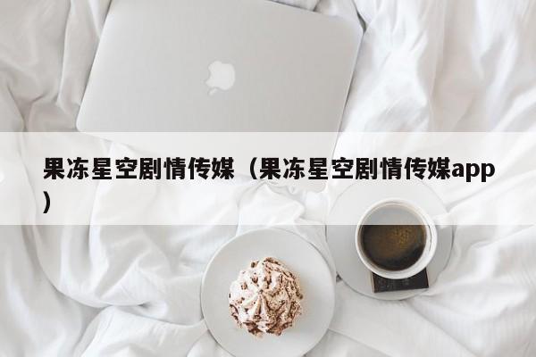 果冻星空剧情传媒（果冻星空剧情传媒app）