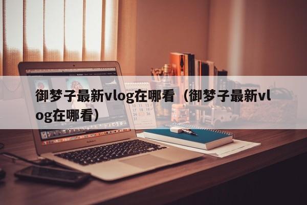 御梦子最新vlog在哪看（御梦子最新vlog在哪看）
