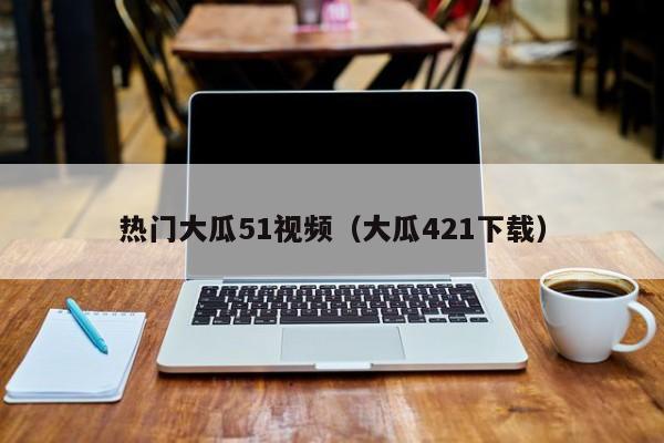 热门大瓜51视频（大瓜421下载）