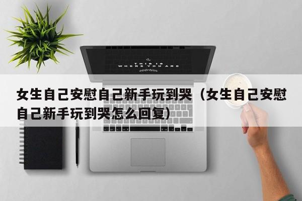女生自己安慰自己新手玩到哭（女生自己安慰自己新手玩到哭怎么回复）