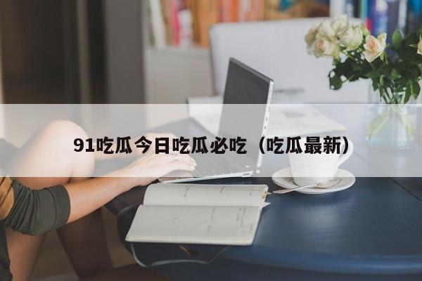 91吃瓜今日吃瓜必吃（吃瓜最新）