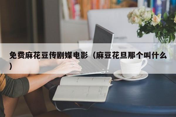 免费麻花豆传剧媒电影（麻豆花旦那个叫什么）