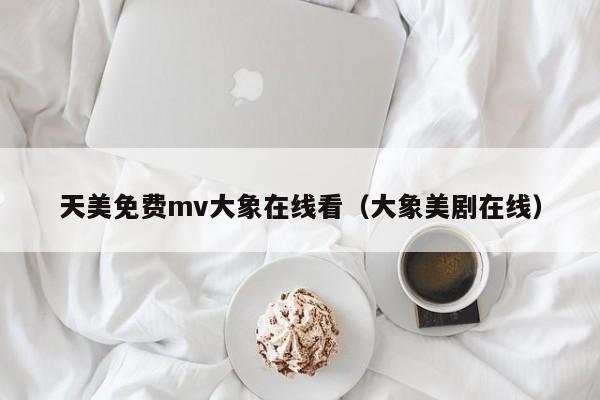 天美免费mv大象在线看（大象美剧在线）