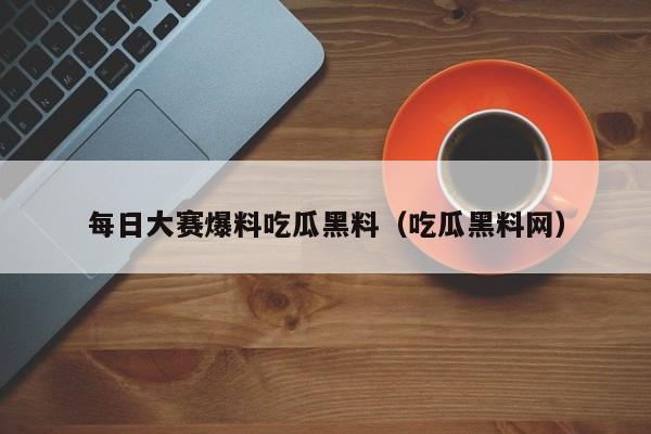 每日大赛爆料吃瓜黑料（吃瓜黑料网）
