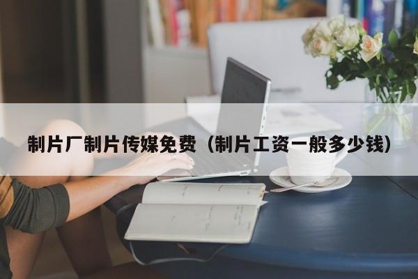 制片厂制片传媒免费（制片工资一般多少钱）